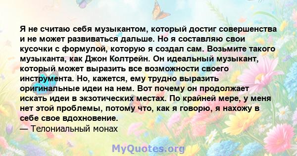 Я не считаю себя музыкантом, который достиг совершенства и не может развиваться дальше. Но я составляю свои кусочки с формулой, которую я создал сам. Возьмите такого музыканта, как Джон Колтрейн. Он идеальный музыкант,