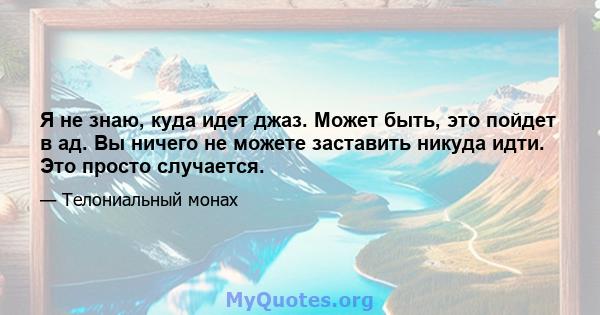 Я не знаю, куда идет джаз. Может быть, это пойдет в ад. Вы ничего не можете заставить никуда идти. Это просто случается.