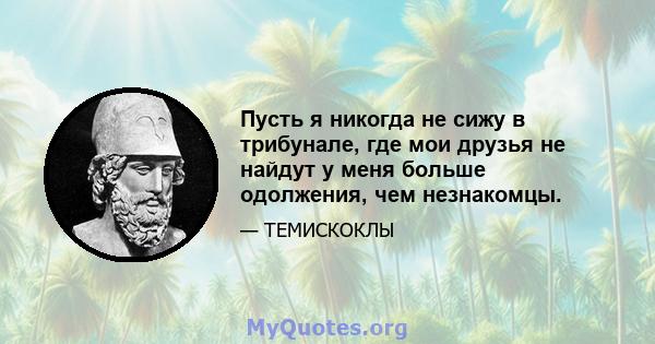 Пусть я никогда не сижу в трибунале, где мои друзья не найдут у меня больше одолжения, чем незнакомцы.