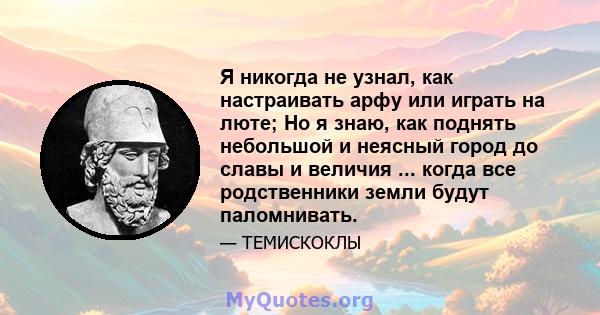 Я никогда не узнал, как настраивать арфу или играть на люте; Но я знаю, как поднять небольшой и неясный город до славы и величия ... когда все родственники земли будут паломнивать.