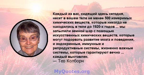 Каждый из вас, сидящий здесь сегодня, несет в вашем теле не менее 500 измеримых химических веществ, которые никогда не находились в теле до 1920-х годов ... мы запылили земной шар с помощью искусственных химических