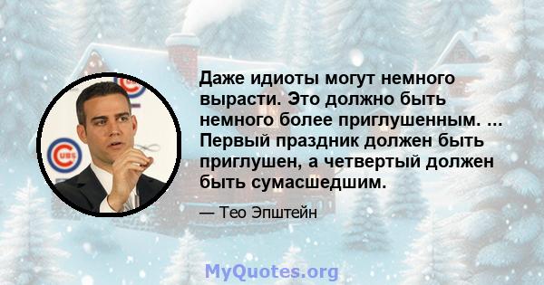 Даже идиоты могут немного вырасти. Это должно быть немного более приглушенным. ... Первый праздник должен быть приглушен, а четвертый должен быть сумасшедшим.