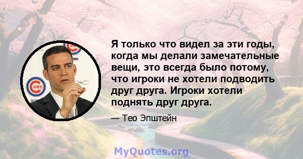 Я только что видел за эти годы, когда мы делали замечательные вещи, это всегда было потому, что игроки не хотели подводить друг друга. Игроки хотели поднять друг друга.