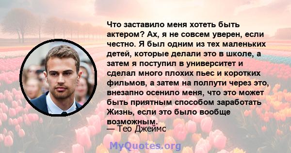 Что заставило меня хотеть быть актером? Ах, я не совсем уверен, если честно. Я был одним из тех маленьких детей, которые делали это в школе, а затем я поступил в университет и сделал много плохих пьес и коротких