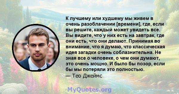 К лучшему или худшему мы живем в очень разоблачении [времени], где, если вы решите, каждый может увидеть все. Вы видите, что у них есть на завтрак, где они есть, что они делают. Принимая во внимание, что я думаю, что