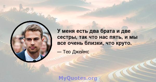 У меня есть два брата и две сестры, так что нас пять, и мы все очень близки, что круто.