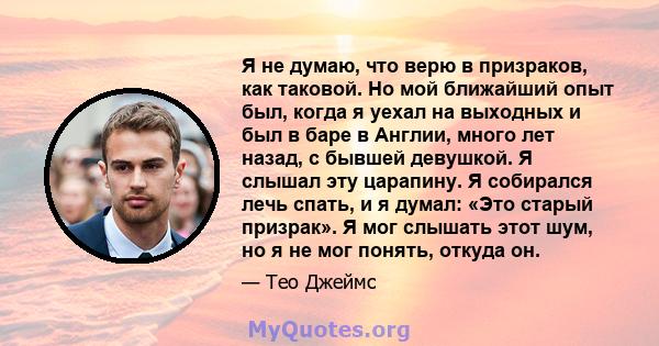 Я не думаю, что верю в призраков, как таковой. Но мой ближайший опыт был, когда я уехал на выходных и был в баре в Англии, много лет назад, с бывшей девушкой. Я слышал эту царапину. Я собирался лечь спать, и я думал: