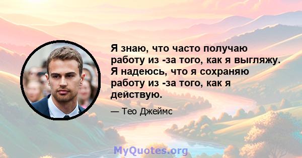 Я знаю, что часто получаю работу из -за того, как я выгляжу. Я надеюсь, что я сохраняю работу из -за того, как я действую.