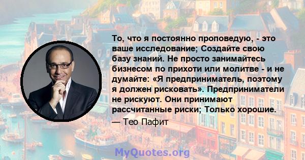 То, что я постоянно проповедую, - это ваше исследование; Создайте свою базу знаний. Не просто занимайтесь бизнесом по прихоти или молитве - и не думайте: «Я предприниматель, поэтому я должен рисковать». Предприниматели