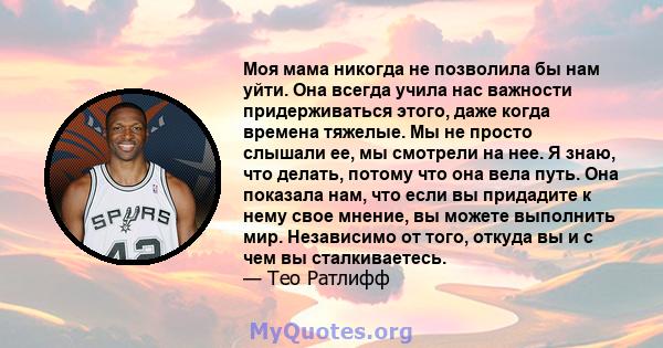 Моя мама никогда не позволила бы нам уйти. Она всегда учила нас важности придерживаться этого, даже когда времена тяжелые. Мы не просто слышали ее, мы смотрели на нее. Я знаю, что делать, потому что она вела путь. Она