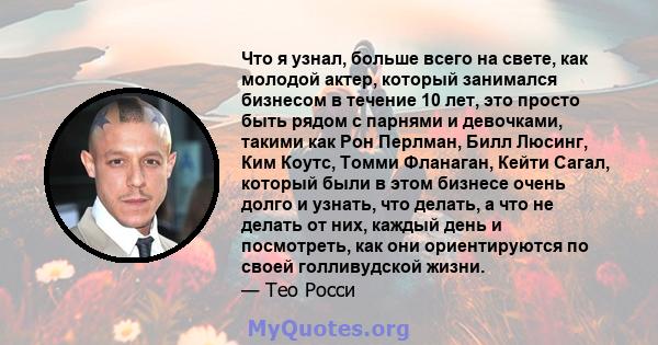 Что я узнал, больше всего на свете, как молодой актер, который занимался бизнесом в течение 10 лет, это просто быть рядом с парнями и девочками, такими как Рон Перлман, Билл Люсинг, Ким Коутс, Томми Фланаган, Кейти