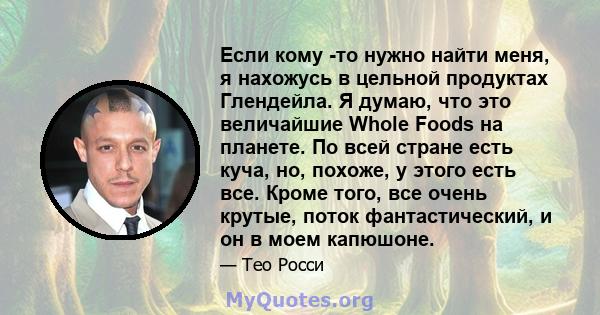 Если кому -то нужно найти меня, я нахожусь в цельной продуктах Глендейла. Я думаю, что это величайшие Whole Foods на планете. По всей стране есть куча, но, похоже, у этого есть все. Кроме того, все очень крутые, поток