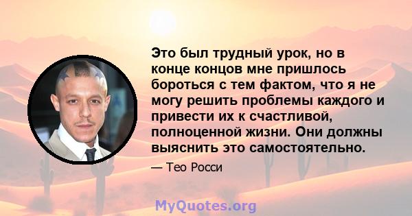 Это был трудный урок, но в конце концов мне пришлось бороться с тем фактом, что я не могу решить проблемы каждого и привести их к счастливой, полноценной жизни. Они должны выяснить это самостоятельно.