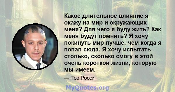 Какое длительное влияние я окажу на мир и окружающих меня? Для чего я буду жить? Как меня будут помнить? Я хочу покинуть мир лучше, чем когда я попал сюда. Я хочу испытать столько, сколько смогу в этой очень короткой