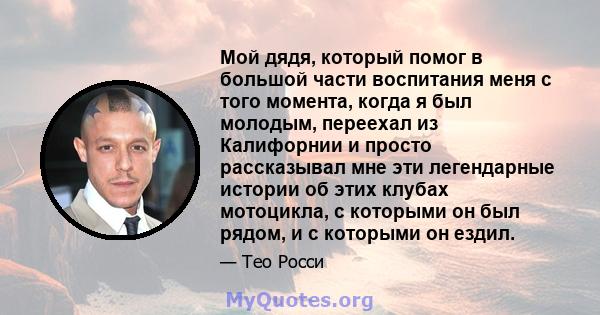 Мой дядя, который помог в большой части воспитания меня с того момента, когда я был молодым, переехал из Калифорнии и просто рассказывал мне эти легендарные истории об этих клубах мотоцикла, с которыми он был рядом, и с 