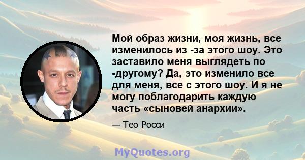 Мой образ жизни, моя жизнь, все изменилось из -за этого шоу. Это заставило меня выглядеть по -другому? Да, это изменило все для меня, все с этого шоу. И я не могу поблагодарить каждую часть «сыновей анархии».