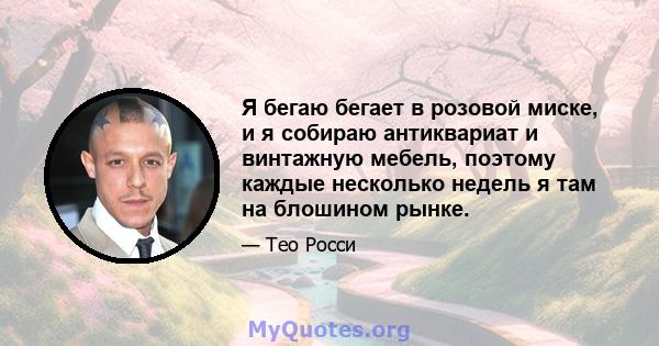 Я бегаю бегает в розовой миске, и я собираю антиквариат и винтажную мебель, поэтому каждые несколько недель я там на блошином рынке.