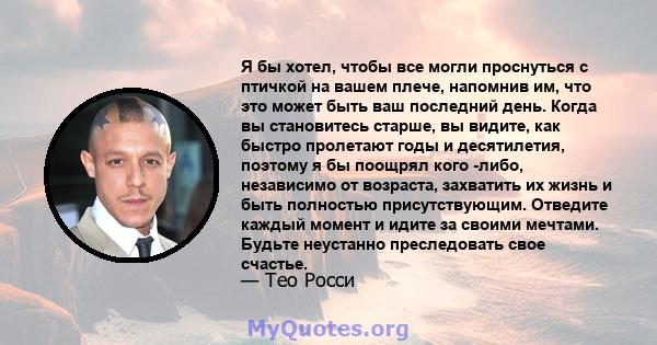 Я бы хотел, чтобы все могли проснуться с птичкой на вашем плече, напомнив им, что это может быть ваш последний день. Когда вы становитесь старше, вы видите, как быстро пролетают годы и десятилетия, поэтому я бы поощрял