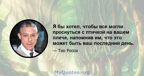 Я бы хотел, чтобы все могли проснуться с птичкой на вашем плече, напомнив им, что это может быть ваш последний день.