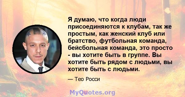 Я думаю, что когда люди присоединяются к клубам, так же простым, как женский клуб или братство, футбольная команда, бейсбольная команда, это просто - вы хотите быть в группе. Вы хотите быть рядом с людьми, вы хотите