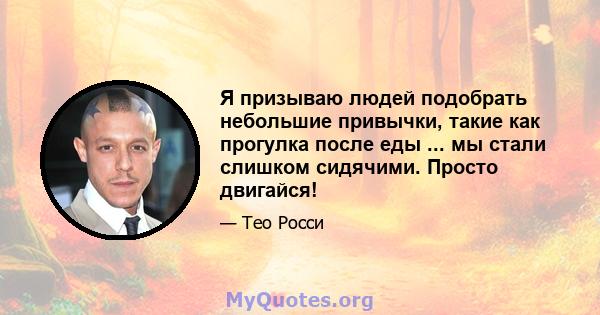 Я призываю людей подобрать небольшие привычки, такие как прогулка после еды ... мы стали слишком сидячими. Просто двигайся!