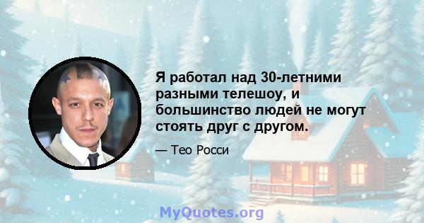 Я работал над 30-летними разными телешоу, и большинство людей не могут стоять друг с другом.