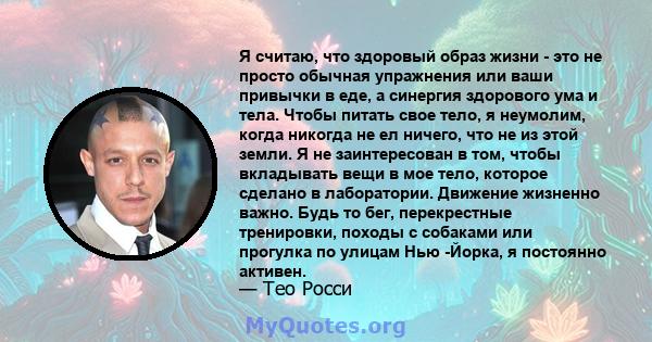 Я считаю, что здоровый образ жизни - это не просто обычная упражнения или ваши привычки в еде, а синергия здорового ума и тела. Чтобы питать свое тело, я неумолим, когда никогда не ел ничего, что не из этой земли. Я не