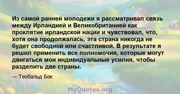 Из самой ранней молодежи я рассматривал связь между Ирландией и Великобританией как проклятие ирландской нации и чувствовал, что, хотя она продолжалась, эта страна никогда не будет свободной или счастливой. В результате 