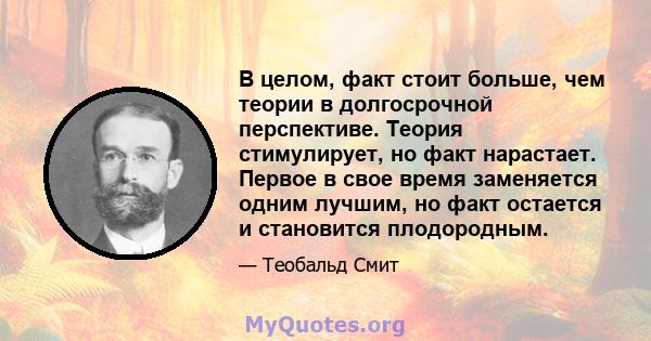 В целом, факт стоит больше, чем теории в долгосрочной перспективе. Теория стимулирует, но факт нарастает. Первое в свое время заменяется одним лучшим, но факт остается и становится плодородным.