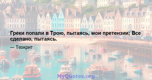 Греки попали в Трою, пытаясь, мои претензии; Все сделано, пытаясь.