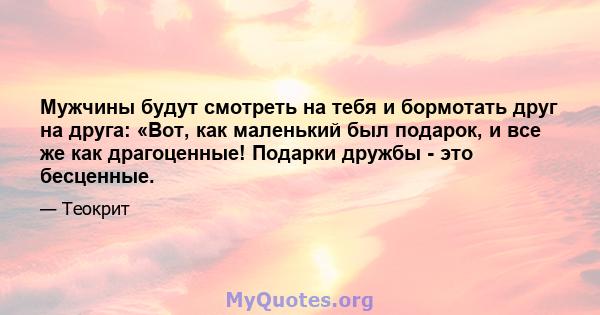 Мужчины будут смотреть на тебя и бормотать друг на друга: «Вот, как маленький был подарок, и все же как драгоценные! Подарки дружбы - это бесценные.