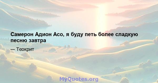 Самерон Адион Асо, я буду петь более сладкую песню завтра