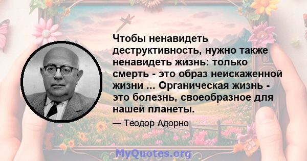 Чтобы ненавидеть деструктивность, нужно также ненавидеть жизнь: только смерть - это образ неискаженной жизни ... Органическая жизнь - это болезнь, своеобразное для нашей планеты.