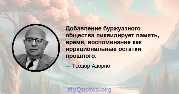 Добавление буржуазного общества ликвидирует память, время, воспоминание как иррациональные остатки прошлого.