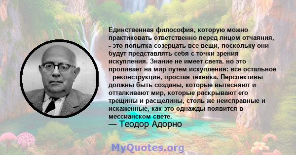 Единственная философия, которую можно практиковать ответственно перед лицом отчаяния, - это попытка созерцать все вещи, поскольку они будут представлять себя с точки зрения искупления. Знание не имеет света, но это