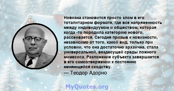 Новизна становится просто злом в его тоталитарном формате, где все напряженность между индивидуумом и обществом, которая когда -то породила категорию нового, рассеивается. Сегодня призыв к новизности, независимо от