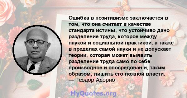 Ошибка в позитивизме заключается в том, что она считает в качестве стандарта истины, что устойчиво дано разделение труда, которое между наукой и социальной практикой, а также в пределах самой науки и не допускает