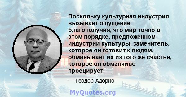 Поскольку культурная индустрия вызывает ощущение благополучия, что мир точно в этом порядке, предложенном индустрии культуры, заменитель, которое он готовит к людям, обманывает их из того же счастья, которое он