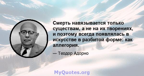 Смерть навязывается только существам, а не на их творениях, и поэтому всегда появлялась в искусстве в разбитой форме: как аллегория.