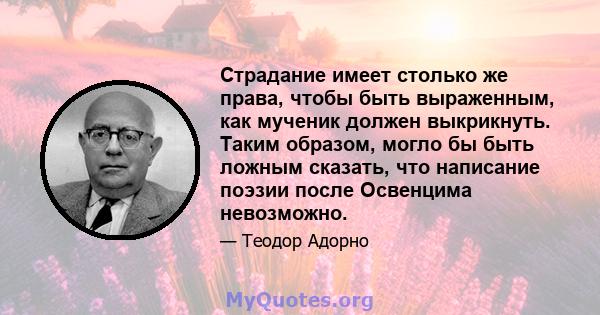 Страдание имеет столько же права, чтобы быть выраженным, как мученик должен выкрикнуть. Таким образом, могло бы быть ложным сказать, что написание поэзии после Освенцима невозможно.