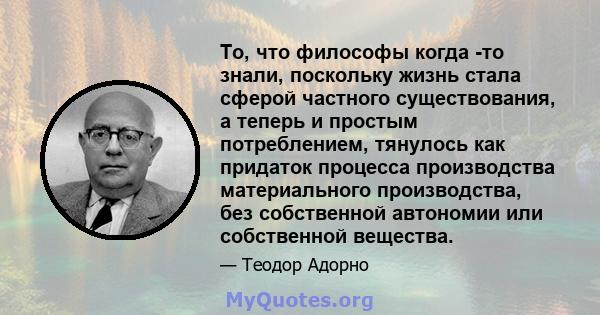 То, что философы когда -то знали, поскольку жизнь стала сферой частного существования, а теперь и простым потреблением, тянулось как придаток процесса производства материального производства, без собственной автономии