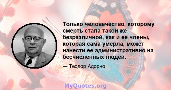 Только человечество, которому смерть стала такой же безразличной, как и ее члены, которая сама умерла, может нанести ее административно на бесчисленных людей.