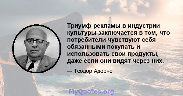 Триумф рекламы в индустрии культуры заключается в том, что потребители чувствуют себя обязанными покупать и использовать свои продукты, даже если они видят через них.