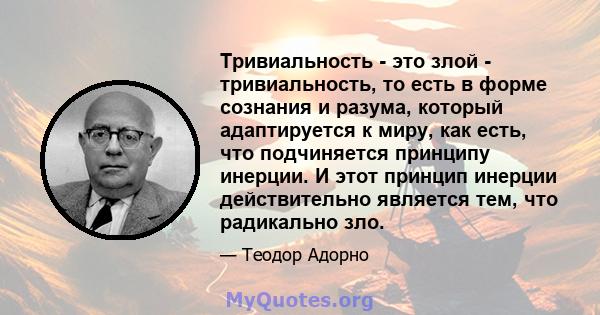 Тривиальность - это злой - тривиальность, то есть в форме сознания и разума, который адаптируется к миру, как есть, что подчиняется принципу инерции. И этот принцип инерции действительно является тем, что радикально зло.