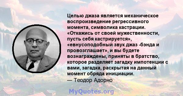 Целью джаза является механическое воспроизведение регрессивного момента, символика кастрации. «Откажись от своей мужественности, пусть себя кастрируется», «евнусоподобный звук джаз -бэнда и провозглашает», и вы будете