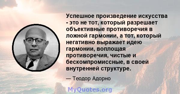 Успешное произведение искусства - это не тот, который разрешает объективные противоречия в ложной гармонии, а тот, который негативно выражает идею гармонии, воплощая противоречия, чистые и бескомпромиссные, в своей