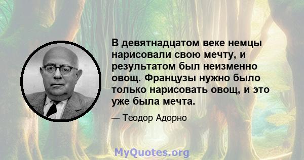 В девятнадцатом веке немцы нарисовали свою мечту, и результатом был неизменно овощ. Французы нужно было только нарисовать овощ, и это уже была мечта.