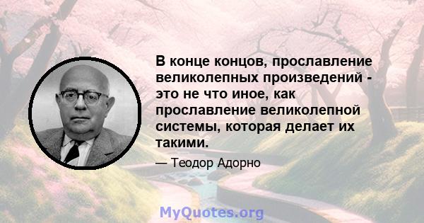 В конце концов, прославление великолепных произведений - это не что иное, как прославление великолепной системы, которая делает их такими.