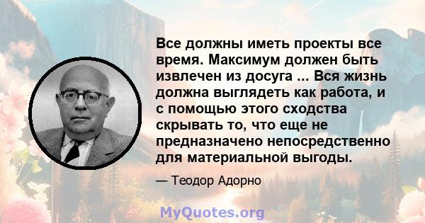 Все должны иметь проекты все время. Максимум должен быть извлечен из досуга ... Вся жизнь должна выглядеть как работа, и с помощью этого сходства скрывать то, что еще не предназначено непосредственно для материальной