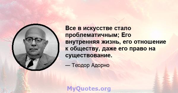 Все в искусстве стало проблематичным; Его внутренняя жизнь, его отношение к обществу, даже его право на существование.